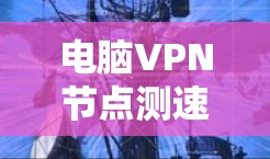 电脑VPN节点测速报告，全面分析与优化建议