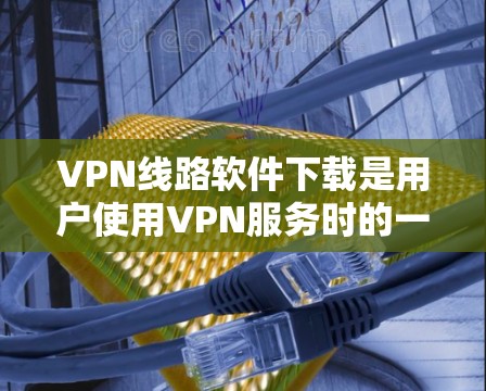 VPN线路软件下载是用户使用VPN服务时的一个常见需求。以下是一些常见的步骤和方法，帮助您下载和使用VPN软件