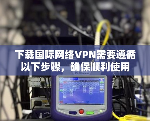 下载国际网络VPN需要遵循以下步骤，确保顺利使用
