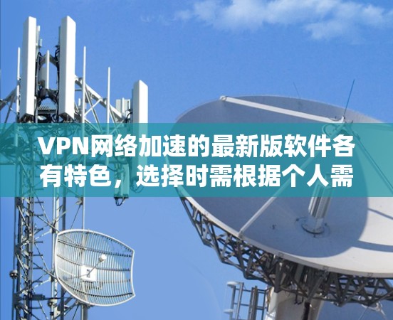 VPN网络加速的最新版软件各有特色，选择时需根据个人需求和使用习惯来决定。以下是对最新版本软件的总结