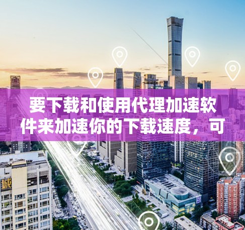 要下载和使用代理加速软件来加速你的下载速度，可以按照以下步骤进行