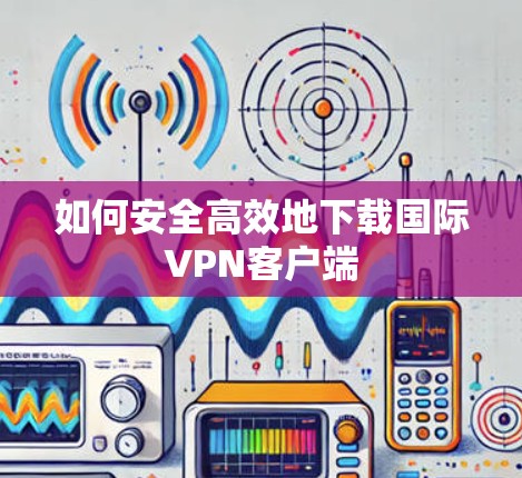 如何安全高效地下载国际VPN客户端