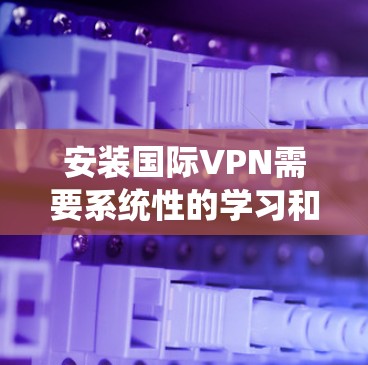 安装国际VPN需要系统性的学习和实践，以下是一个清晰的步骤指南