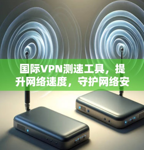 国际VPN测速工具，提升网络速度，守护网络安全
